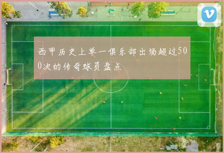 西甲历史上单一俱乐部出场超过500次的传奇球员盘点