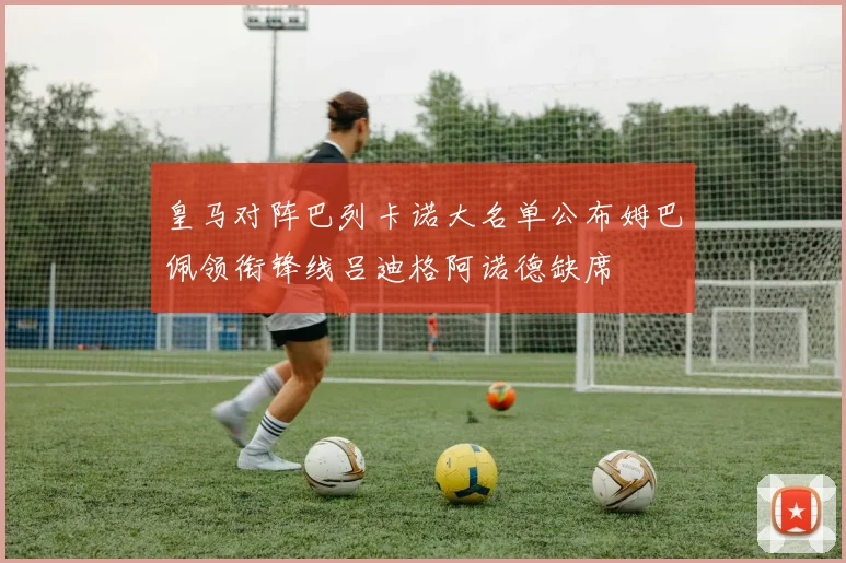 皇马对阵巴列卡诺大名单公布姆巴佩领衔锋线吕迪格阿诺德缺席