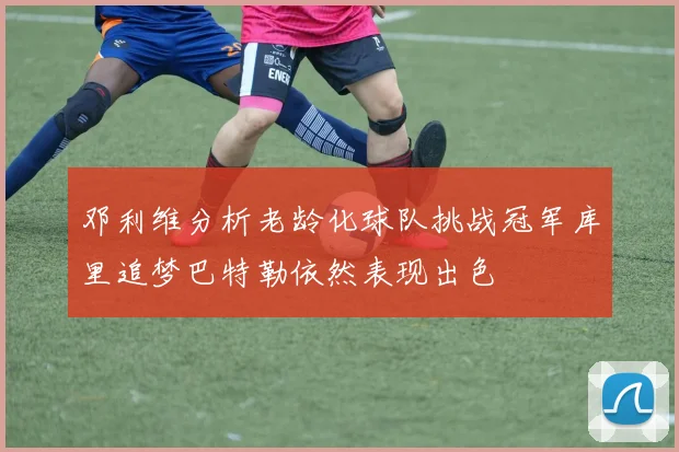 邓利维分析老龄化球队挑战冠军库里追梦巴特勒依然表现出色