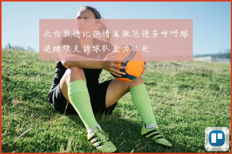 北伦敦德比热情高涨范德芬呼吁球迷继续支持球队全力以赴