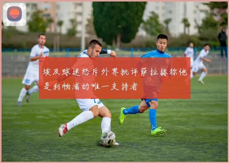 埃及球迷怒斥外界批评萨拉赫称他是利物浦的唯一支持者