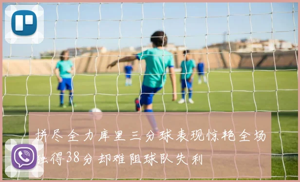 拼尽全力库里三分球表现惊艳全场独得38分却难阻球队失利