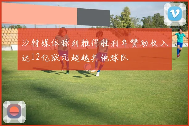 沙特媒体称利雅得胜利年赞助收入达12亿欧元超越其他球队