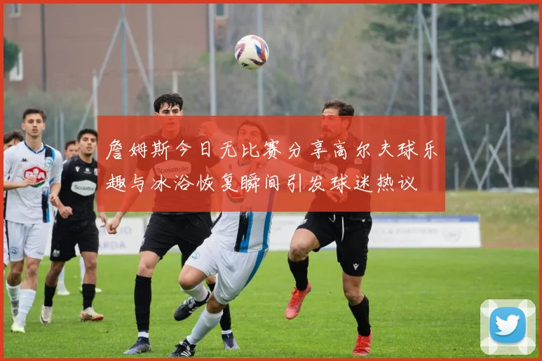 詹姆斯今日无比赛分享高尔夫球乐趣与冰浴恢复瞬间引发球迷热议