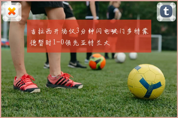 吉拉西开场仅3分钟闪电破门多特蒙德暂时1-0领先亚特兰大