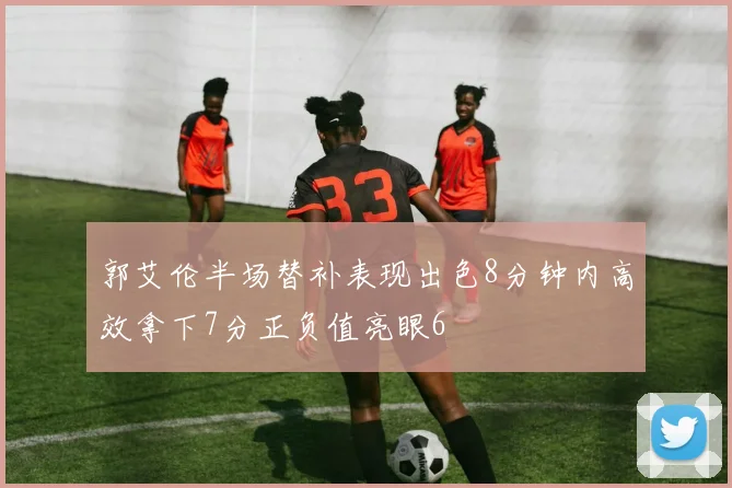 郭艾伦半场替补表现出色8分钟内高效拿下7分正负值亮眼6