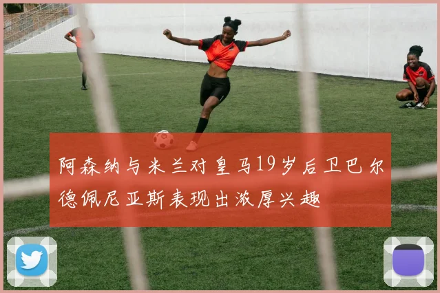 阿森纳与米兰对皇马19岁后卫巴尔德佩尼亚斯表现出浓厚兴趣