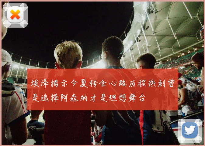 埃泽揭示今夏转会心路历程热刺曾是选择阿森纳才是理想舞台