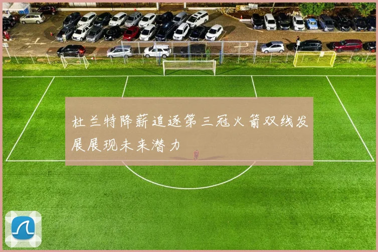 杜兰特降薪追逐第三冠火箭双线发展展现未来潜力